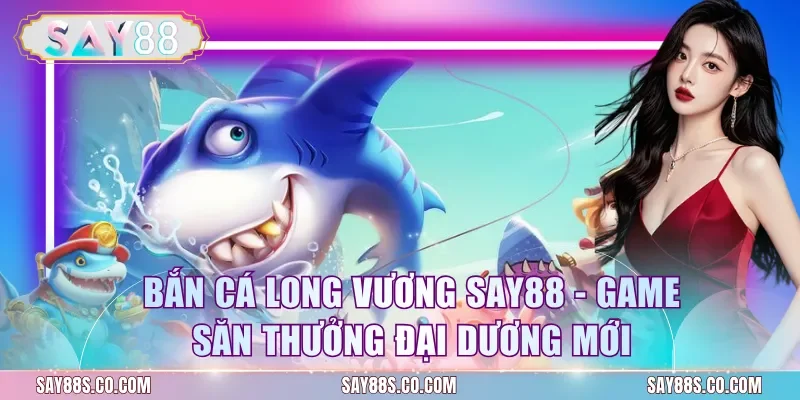 Bắn Cá Long Vương Say88 - Game Săn Thưởng Đại Dương Mới
